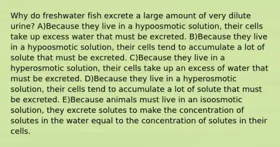 Why do freshwater fish excrete a large amount of very dilute urine? A)Because they live in a hypoosmotic solution, their cells take up excess water that must be excreted. B)Because they live in a hypoosmotic solution, their cells tend to accumulate a lot of solute that must be excreted. C)Because they live in a hyperosmotic solution, their cells take up an excess of water that must be excreted. D)Because they live in a hyperosmotic solution, their cells tend to accumulate a lot of solute that must be excreted. E)Because animals must live in an isoosmotic solution, they excrete solutes to make the concentration of solutes in the water equal to the concentration of solutes in their cells.