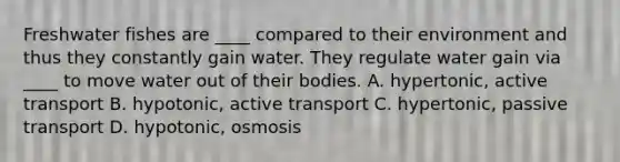 Freshwater fishes are ____ compared to their environment and thus they constantly gain water. They regulate water gain via ____ to move water out of their bodies. A. hypertonic, active transport B. hypotonic, active transport C. hypertonic, passive transport D. hypotonic, osmosis