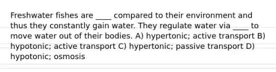 Freshwater fishes are ____ compared to their environment and thus they constantly gain water. They regulate water via ____ to move water out of their bodies. A) hypertonic; active transport B) hypotonic; active transport C) hypertonic; passive transport D) hypotonic; osmosis