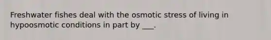 Freshwater fishes deal with the osmotic stress of living in hypoosmotic conditions in part by ___.