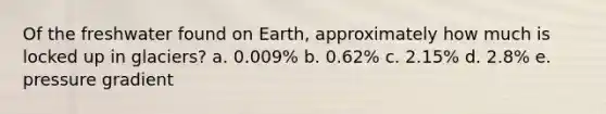 Of the freshwater found on Earth, approximately how much is locked up in glaciers? a. 0.009% b. 0.62% c. 2.15% d. 2.8% e. pressure gradient