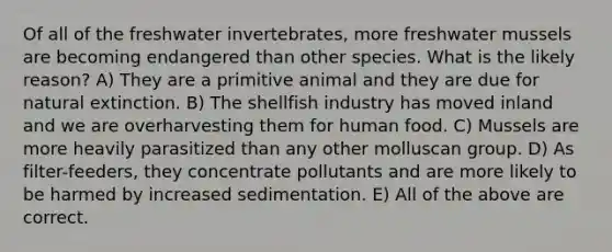 Of all of the freshwater invertebrates, more freshwater mussels are becoming endangered than other species. What is the likely reason? A) They are a primitive animal and they are due for natural extinction. B) The shellfish industry has moved inland and we are overharvesting them for human food. C) Mussels are more heavily parasitized than any other molluscan group. D) As filter-feeders, they concentrate pollutants and are more likely to be harmed by increased sedimentation. E) All of the above are correct.