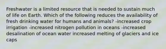 Freshwater is a limited resource that is needed to sustain much of life on Earth. Which of the following reduces the availability of fresh drinking water for humans and animals? -increased crop irrigation -increased nitrogen pollution in oceans -increased desalination of ocean water increased melting of glaciers and ice caps