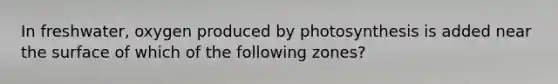 In freshwater, oxygen produced by photosynthesis is added near the surface of which of the following zones?