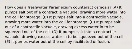 How does a freshwater Paramecium counteract osmosis? (A) It pumps salt out of a contractile vacuole, drawing more water into the cell for storage. (B) It pumps salt into a contractile vacuole, drawing more water into the cell for storage. (C) It pumps salt out of a contractile vacuole, drawing excess water in to be squeezed out of the cell. (D) It pumps salt into a contractile vacuole, drawing excess water in to be squeezed out of the cell. (E) It pumps water out of the cell by facilitated diffusion.