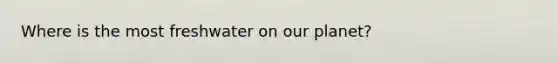 Where is the most freshwater on our planet?
