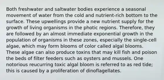 Both freshwater and saltwater bodies experience a seasonal movement of water from the cold and nutrient-rich bottom to the surface. These upwellings provide a new nutrient supply for the growth of living organisms in the photic regions. Therefore, they are followed by an almost immediate exponential growth in the population of organisms in these zones, especially the single-cell algae, which may form blooms of color called algal blooms. These algae can also produce toxins that may kill fish and poison the beds of filter feeders such as oysters and mussels. One notorious reucurring toxic algal bloom is referred to as red tide; this is caused by a proliferation of dinoflagellates.