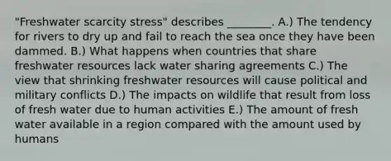 "Freshwater scarcity stress" describes ________. A.) The tendency for rivers to dry up and fail to reach the sea once they have been dammed. B.) What happens when countries that share freshwater resources lack water sharing agreements C.) The view that shrinking freshwater resources will cause political and military conflicts D.) The impacts on wildlife that result from loss of fresh water due to human activities E.) The amount of fresh water available in a region compared with the amount used by humans