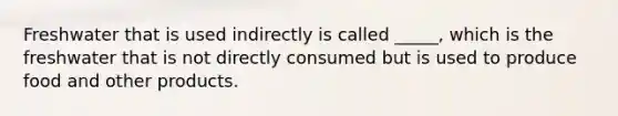 Freshwater that is used indirectly is called _____, which is the freshwater that is not directly consumed but is used to produce food and other products.