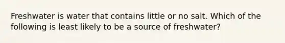 Freshwater is water that contains little or no salt. Which of the following is least likely to be a source of freshwater?