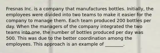 Fresnas Inc. is a company that manufactures bottles. Initially, the employees were divided into two teams to make it easier for the company to manage them. Each team produced 200 bottles per day. When the managers of the company integrated the two teams into one, the number of bottles produced per day was 500. This was due to the better coordination among the employees. This approach is an example of ________.