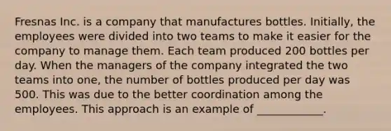 Fresnas Inc. is a company that manufactures bottles. Initially, the employees were divided into two teams to make it easier for the company to manage them. Each team produced 200 bottles per day. When the managers of the company integrated the two teams into one, the number of bottles produced per day was 500. This was due to the better coordination among the employees. This approach is an example of ____________.