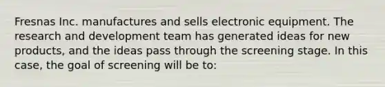 Fresnas Inc. manufactures and sells electronic equipment. The research and development team has generated ideas for new products, and the ideas pass through the screening stage. In this case, the goal of screening will be to: