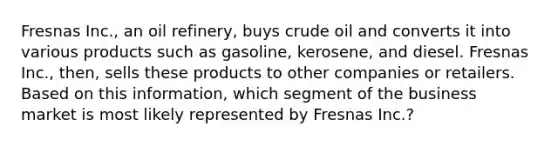 Fresnas Inc., an oil refinery, buys crude oil and converts it into various products such as gasoline, kerosene, and diesel. Fresnas Inc., then, sells these products to other companies or retailers. Based on this information, which segment of the business market is most likely represented by Fresnas Inc.?