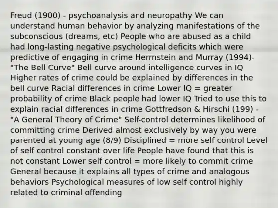 Freud (1900) - psychoanalysis and neuropathy We can understand human behavior by analyzing manifestations of the subconscious (dreams, etc) People who are abused as a child had long-lasting negative psychological deficits which were predictive of engaging in crime Herrnstein and Murray (1994)- "The Bell Curve" Bell curve around intelligence curves in IQ Higher rates of crime could be explained by differences in the bell curve Racial differences in crime Lower IQ = greater probability of crime Black people had lower IQ Tried to use this to explain racial differences in crime Gottfredson & Hirschi (199) - "A General Theory of Crime" Self-control determines likelihood of committing crime Derived almost exclusively by way you were parented at young age (8/9) Disciplined = more self control Level of self control constant over life People have found that this is not constant Lower self control = more likely to commit crime General because it explains all types of crime and analogous behaviors Psychological measures of low self control highly related to criminal offending