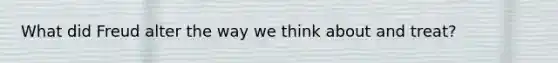 What did Freud alter the way we think about and treat?