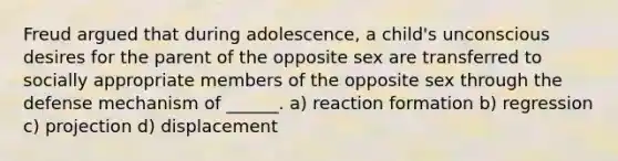 Freud argued that during adolescence, a child's unconscious desires for the parent of the opposite sex are transferred to socially appropriate members of the opposite sex through the defense mechanism of ______. a) reaction formation b) regression c) projection d) displacement