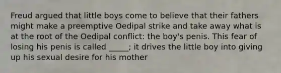 Freud argued that little boys come to believe that their fathers might make a preemptive Oedipal strike and take away what is at the root of the Oedipal conflict: the boy's penis. This fear of losing his penis is called _____; it drives the little boy into giving up his sexual desire for his mother