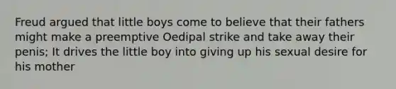 Freud argued that little boys come to believe that their fathers might make a preemptive Oedipal strike and take away their penis; It drives the little boy into giving up his sexual desire for his mother