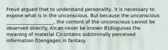 Freud argued that to understand personality, it is necessary to expose what is in the unconscious. But because the unconscious ____________________, the content of the unconscious cannot be observed directly. A)can never be known B)disguises the meaning of material C)contains subliminally perceived information D)engages in fantasy