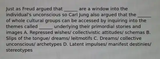 Just as Freud argued that ______ are a window into the individual's unconscious so Carl Jung also argued that the ______ of whole cultural groups can be accessed by inquiring into the themes called ______ underlying their primordial stories and images A. Repressed wishes/ collectivistic attitudes/ schemas B. Slips of the tongue/ dreams/ leitmotifs C. Dreams/ collective unconscious/ archetypes D. Latent impulses/ manifest destinies/ stereotypes