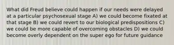 What did Freud believe could happen if our needs were delayed at a particular psychosexual stage A) we could become fixated at that stage B) we could revert to our biological predispositions C) we could be more capable of overcoming obstacles D) we could become overly dependent on the super ego for future guidance