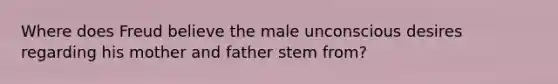 Where does Freud believe the male unconscious desires regarding his mother and father stem from?