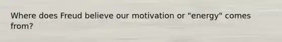 Where does Freud believe our motivation or "energy" comes from?