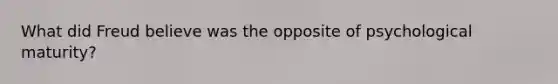 What did Freud believe was the opposite of psychological maturity?
