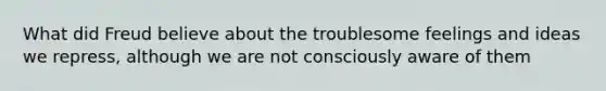 What did Freud believe about the troublesome feelings and ideas we repress, although we are not consciously aware of them