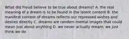 What did Freud believe to be true about dreams? A. the real meaning of a dream is to be found in the latent content B. the manifest content of dreams reflects our repressed wishes and desires directly C. dreams are random mental images that could mean just about anything D. we never actually dream; we just think we do