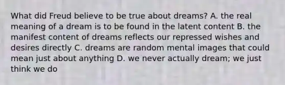 What did Freud believe to be true about dreams? A. the real meaning of a dream is to be found in the latent content B. the manifest content of dreams reflects our repressed wishes and desires directly C. dreams are random mental images that could mean just about anything D. we never actually dream; we just think we do