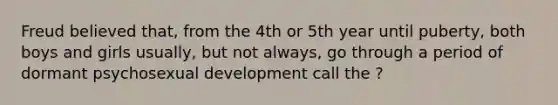 Freud believed that, from the 4th or 5th year until puberty, both boys and girls usually, but not always, go through a period of dormant psychosexual development call the ?