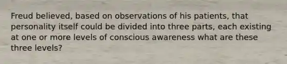 Freud believed, based on observations of his patients, that personality itself could be divided into three parts, each existing at one or more levels of conscious awareness what are these three levels?