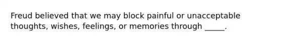 Freud believed that we may block painful or unacceptable thoughts, wishes, feelings, or memories through _____.