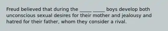 Freud believed that during the _____ _____ boys develop both unconscious sexual desires for their mother and jealousy and hatred for their father, whom they consider a rival.