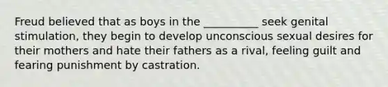 Freud believed that as boys in the __________ seek genital stimulation, they begin to develop unconscious sexual desires for their mothers and hate their fathers as a rival, feeling guilt and fearing punishment by castration.