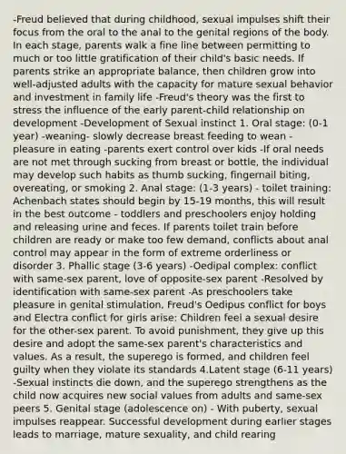 -Freud believed that during childhood, sexual impulses shift their focus from the oral to the anal to the genital regions of the body. In each stage, parents walk a fine line between permitting to much or too little gratification of their child's basic needs. If parents strike an appropriate balance, then children grow into well-adjusted adults with the capacity for mature sexual behavior and investment in family life -Freud's theory was the first to stress the influence of the early parent-child relationship on development -Development of Sexual instinct​ 1. Oral stage: (0-1 year) -weaning​- slowly decrease breast feeding to wean -pleasure in eating -parents exert control over kids -If oral needs are not met through sucking from breast or bottle, the individual may develop such habits as thumb sucking, fingernail biting, overeating, or smoking 2. Anal stage: (1-3 years) - toilet training: Achenbach states should begin by 15-19 months, this will result in the best outcome - toddlers and preschoolers enjoy holding and releasing urine and feces. If parents toilet train before children are ready or make too few demand, conflicts about anal control may appear in the form of extreme orderliness or disorder 3. Phallic stage (3-6 years)​ -Oedipal complex: conflict with same-sex parent, love of opposite-sex parent -Resolved by identification with same-sex parent​ -As preschoolers take pleasure in genital stimulation, Freud's Oedipus conflict for boys and Electra conflict for girls arise: Children feel a sexual desire for the other-sex parent. To avoid punishment, they give up this desire and adopt the same-sex parent's characteristics and values. As a result, the superego is formed, and children feel guilty when they violate its standards 4.Latent stage (6-11 years)​ -Sexual instincts die down, and the superego strengthens as the child now acquires new social values from adults and same-sex peers 5. Genital stage (adolescence on)​ - With puberty, sexual impulses reappear. Successful development during earlier stages leads to marriage, mature sexuality, and child rearing ​