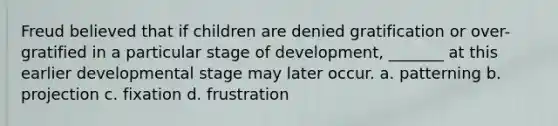 Freud believed that if children are denied gratification or over-gratified in a particular stage of development, _______ at this earlier developmental stage may later occur. a. patterning b. projection c. fixation d. frustration