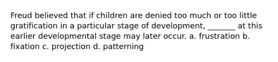 Freud believed that if children are denied too much or too little gratification in a particular stage of development, _______ at this earlier developmental stage may later occur. a. frustration b. fixation c. projection d. patterning