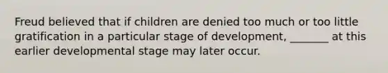 Freud believed that if children are denied too much or too little gratification in a particular stage of development, _______ at this earlier developmental stage may later occur.