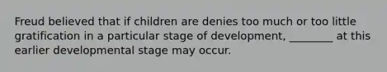 Freud believed that if children are denies too much or too little gratification in a particular stage of development, ________ at this earlier developmental stage may occur.