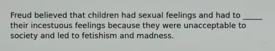 Freud believed that children had sexual feelings and had to _____ their incestuous feelings because they were unacceptable to society and led to fetishism and madness.