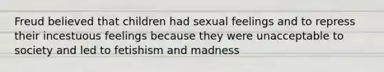 Freud believed that children had sexual feelings and to repress their incestuous feelings because they were unacceptable to society and led to fetishism and madness