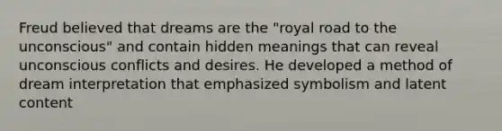 Freud believed that dreams are the "royal road to the unconscious" and contain hidden meanings that can reveal unconscious conflicts and desires. He developed a method of dream interpretation that emphasized symbolism and latent content