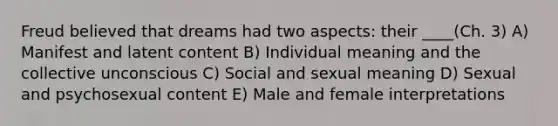 Freud believed that dreams had two aspects: their ____(Ch. 3) A) Manifest and latent content B) Individual meaning and the collective unconscious C) Social and sexual meaning D) Sexual and psychosexual content E) Male and female interpretations