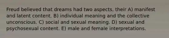 Freud believed that dreams had two aspects, their A) manifest and latent content. B) individual meaning and the collective unconscious. C) social and sexual meaning. D) sexual and psychosexual content. E) male and female interpretations.