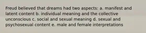 Freud believed that dreams had two aspects: a. manifest and latent content b. individual meaning and the collective unconscious c. social and sexual meaning d. sexual and psychosexual content e. male and female interpretations