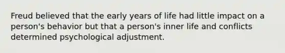 Freud believed that the early years of life had little impact on a person's behavior but that a person's inner life and conflicts determined psychological adjustment.