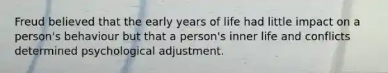 Freud believed that the early years of life had little impact on a person's behaviour but that a person's inner life and conflicts determined psychological adjustment.